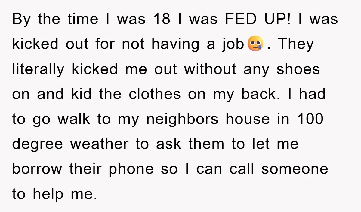 By the time I was 18 I was FED UP! I was kicked out for not having a job🥲. They literally kicked me out without any shoes on and kid...