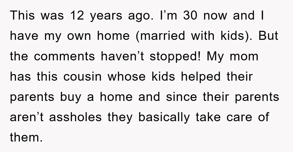 This was 12 years ago. I’m 30 now and I have my own home (married with kids). But the comments haven’t stopped! My mom has this cousin whose kids helped...