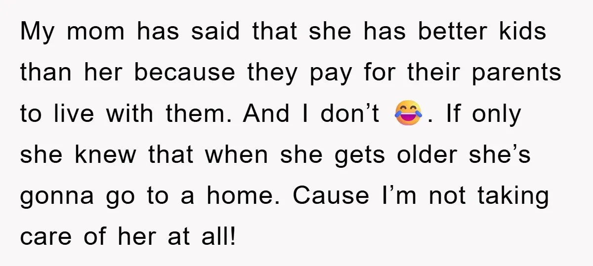 My mom has said that she has better kids than her because they pay for their parents to live with them. And I don’t 😂. If only she knew that...