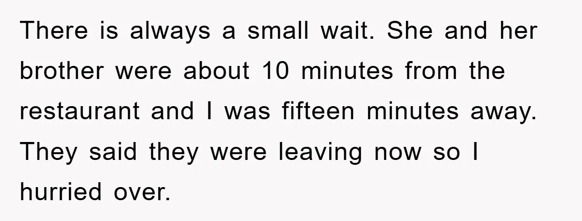 There is always a small wait. She and her brother were about 10 minutes from the restaurant and I was fifteen minutes away. They said they were leaving now so...