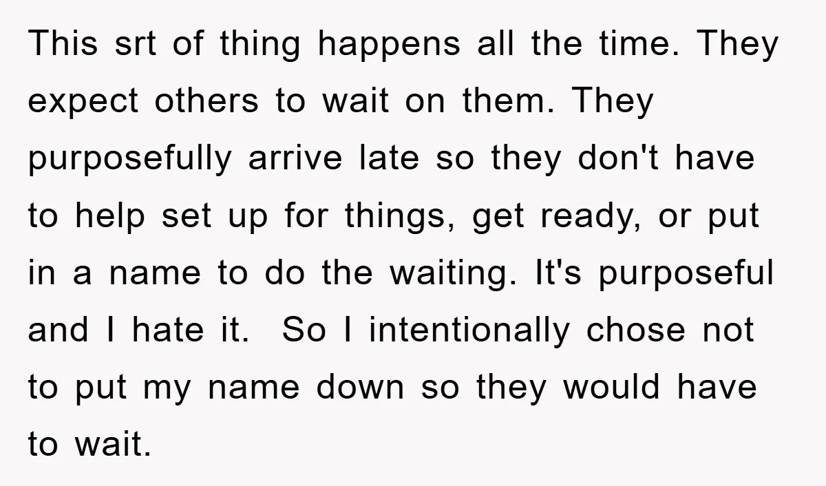 This srt of thing happens all the time. They expect others to wait on them. They purposefully arrive late so they don't have to help set up for things, get...