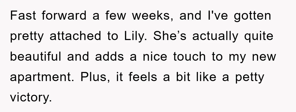 Fast forward a few weeks, and I've gotten pretty attached to Lily. She’s actually quite beautiful and adds a nice touch to my new apartment. Plus, it feels a bit...