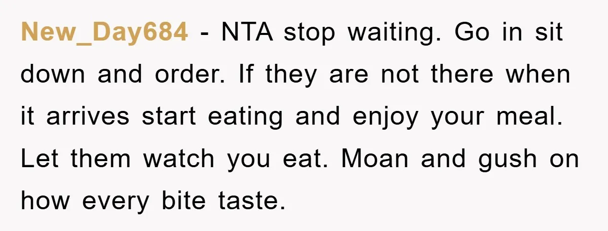 New_Day684 − NTA stop waiting. Go in sit down and order. If they are not there when it arrives start eating and enjoy your meal. Let them watch you eat....