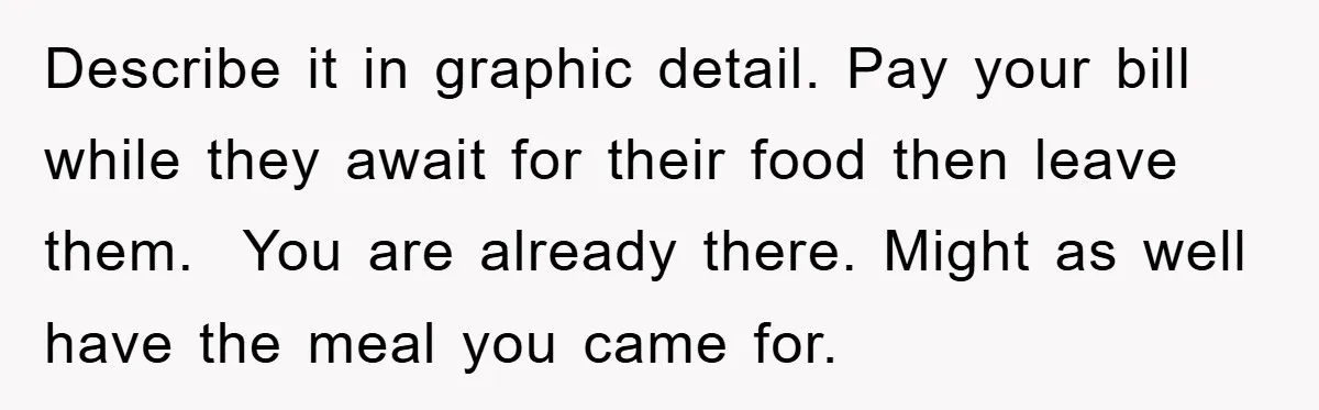 Describe it in graphic detail. Pay your bill while they await for their food then leave them.  You are already there. Might as well have the meal you came for.