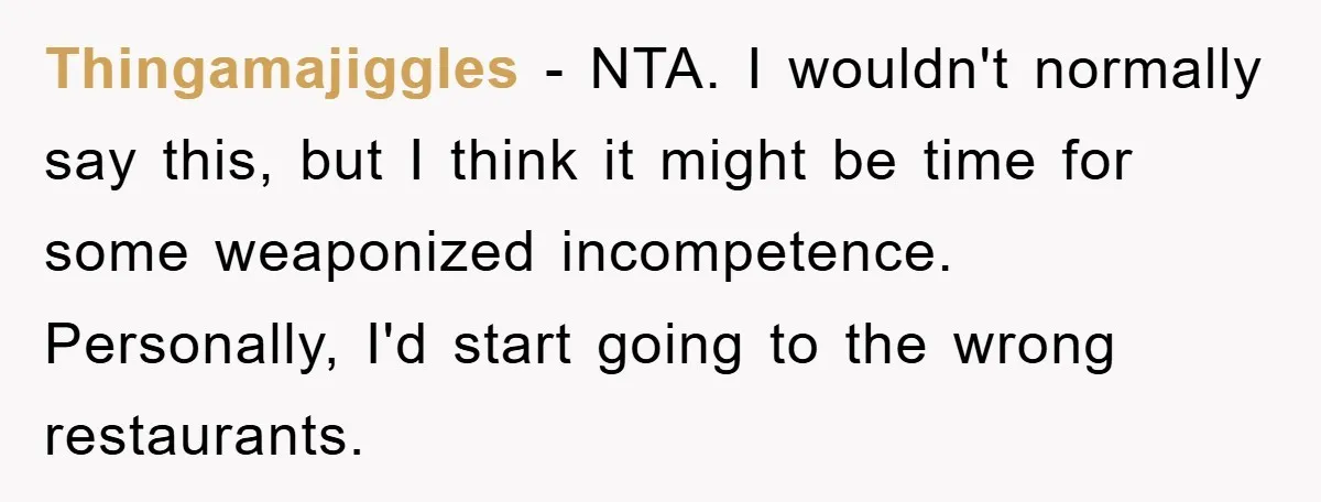Thingamajiggles − NTA. I wouldn't normally say this, but I think it might be time for some weaponized incompetence. Personally, I'd start going to the wrong restaurants.