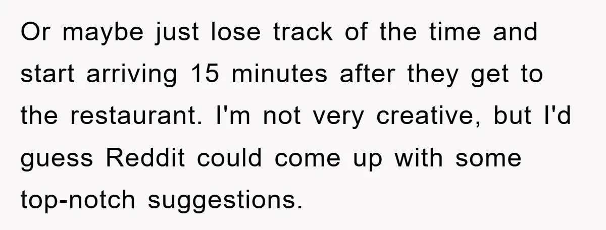 Or maybe just lose track of the time and start arriving 15 minutes after they get to the restaurant. I'm not very creative, but I'd guess Reddit could come up...