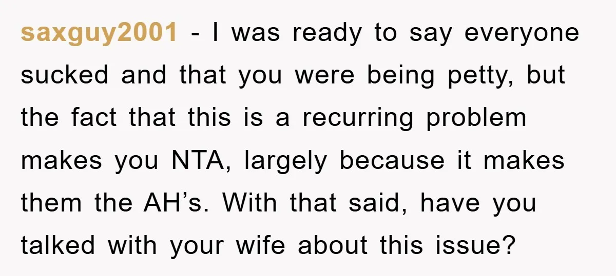 saxguy2001 − I was ready to say everyone sucked and that you were being petty, but the fact that this is a recurring problem makes you NTA, largely because it...