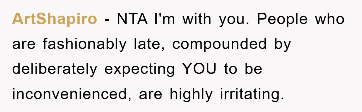 ArtShapiro − NTA I'm with you. People who are fashionably late, compounded by deliberately expecting YOU to be inconvenienced, are highly irritating.