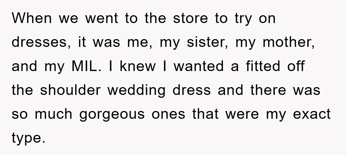When we went to the store to try on dresses, it was me, my sister, my mother, and my MIL. I knew I wanted a fitted off the shoulder wedding...