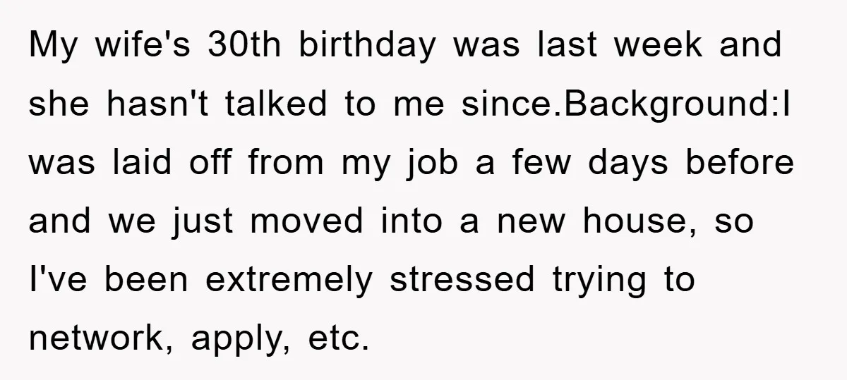 My wife's 30th birthday was last week and she hasn't talked to me since.Background:I was laid off from my job a few days before and we just moved into a...