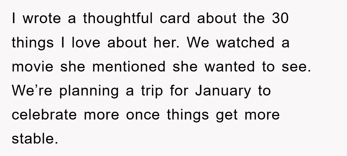 I wrote a thoughtful card about the 30 things I love about her. We watched a movie she mentioned she wanted to see. We’re planning a trip for January to...