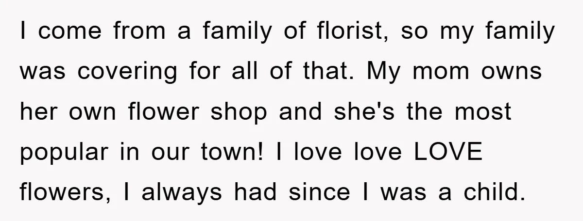 I come from a family of florist, so my family was covering for all of that. My mom owns her own flower shop and she's the most popular in our...