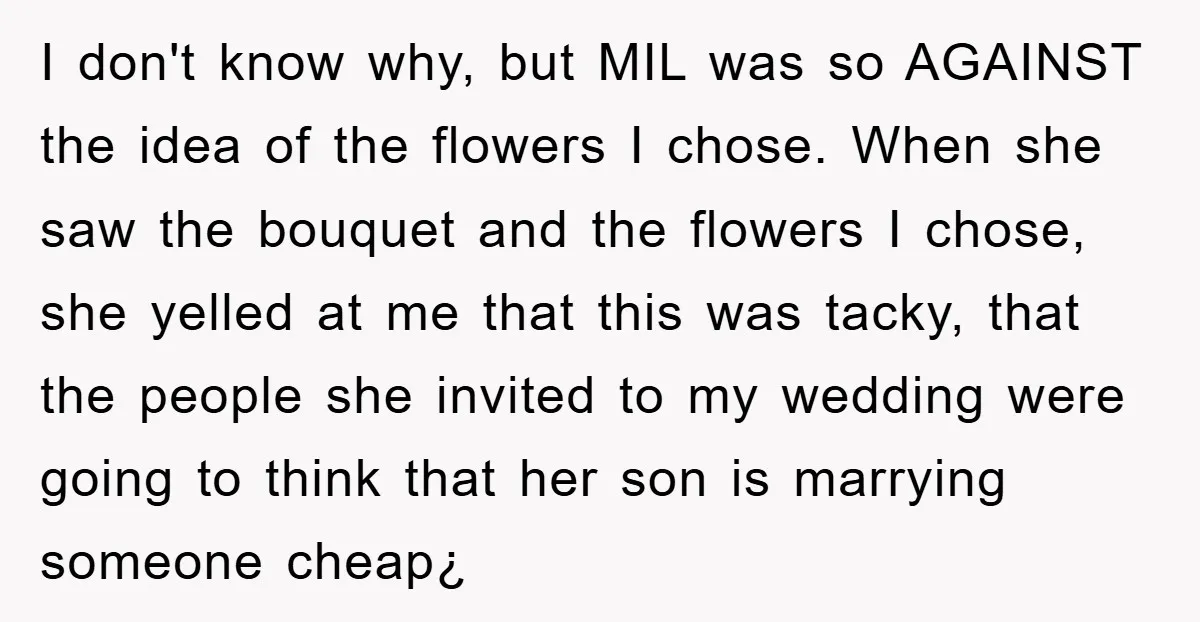 I don't know why, but MIL was so AGAINST the idea of the flowers I chose. When she saw the bouquet and the flowers I chose, she yelled at me...