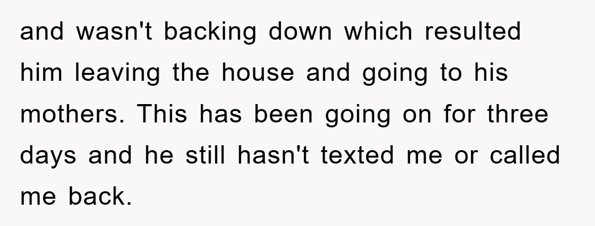 and wasn't backing down which resulted him leaving the house and going to his mothers. This has been going on for three days and he still hasn't texted me or...