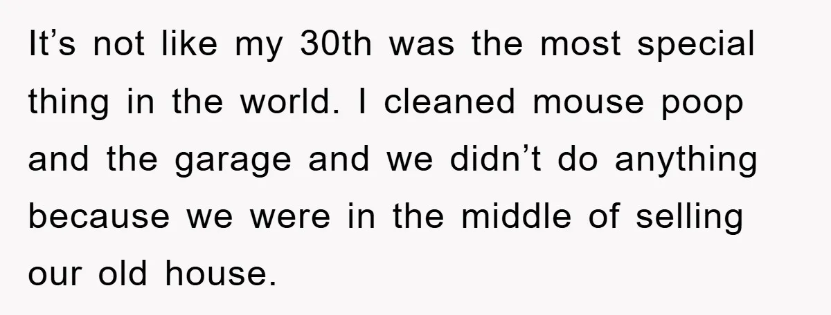 It’s not like my 30th was the most special thing in the world. I cleaned mouse poop and the garage and we didn’t do anything because we were in the...