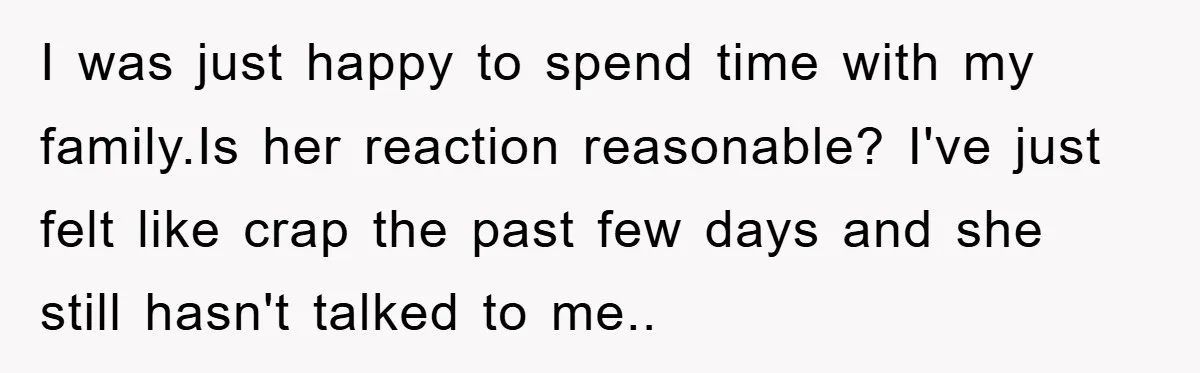 I was just happy to spend time with my family.Is her reaction reasonable? I've just felt like crap the past few days and she still hasn't talked to me..