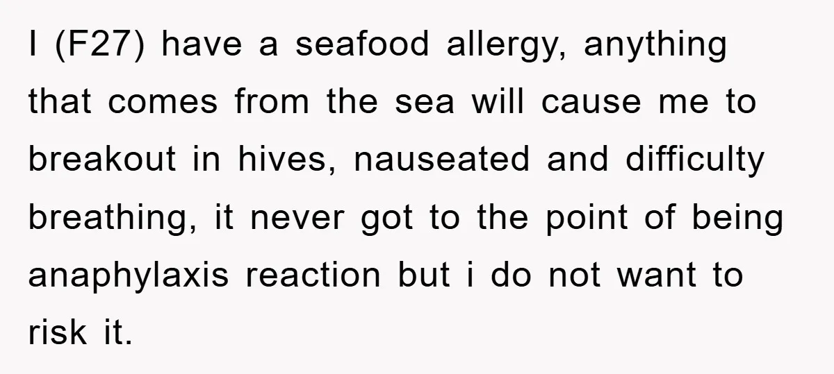 I (F27) have a seafood allergy, anything that comes from the sea will cause me to breakout in hives, nauseated and difficulty breathing, it never got to the point of...