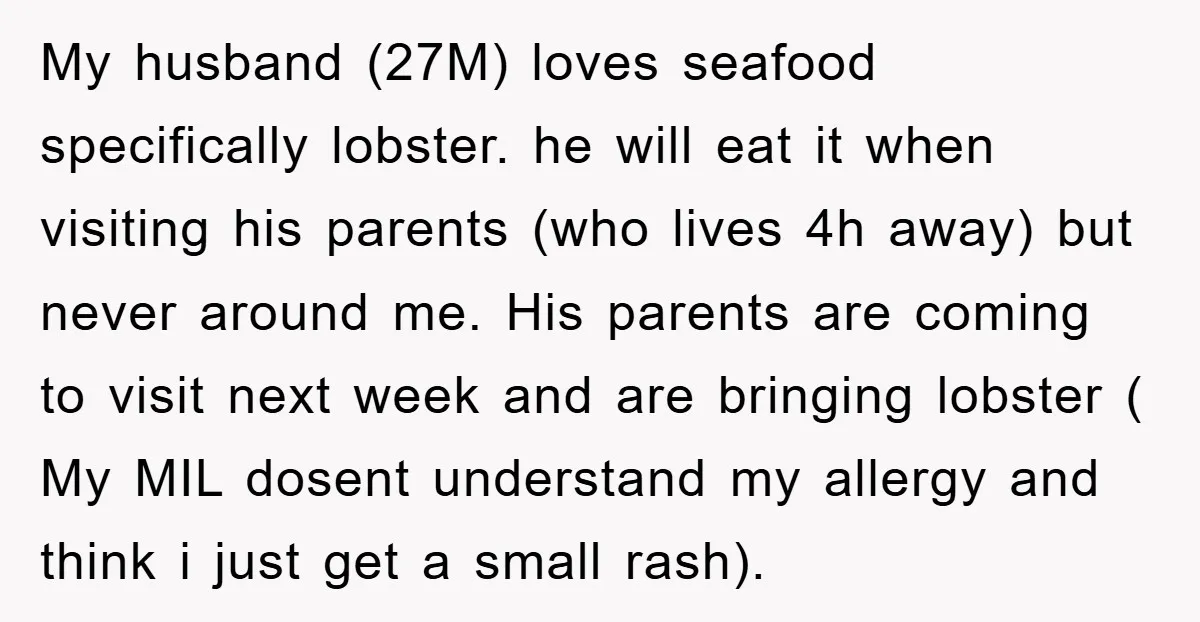 My husband (27M) loves seafood specifically lobster. he will eat it when visiting his parents (who lives 4h away) but never around me. His parents are coming to visit next...