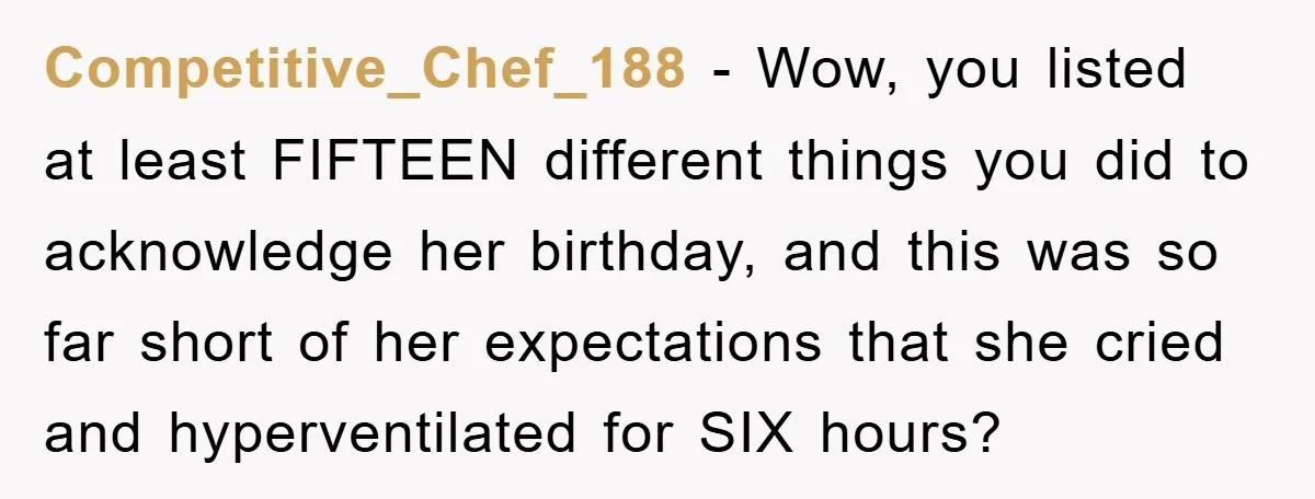 Competitive_Chef_188 − Wow, you listed at least FIFTEEN different things you did to acknowledge her birthday, and this was so far short of her expectations that she cried and hyperventilated...