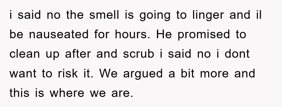 i said no the smell is going to linger and il be nauseated for hours. He promised to clean up after and scrub i said no i dont want to...
