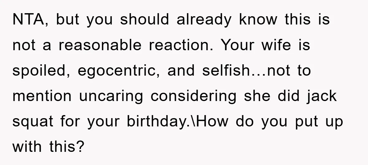 NTA, but you should already know this is not a reasonable reaction. Your wife is spoiled, egocentric, and selfish…not to mention uncaring considering she did jack squat for your birthday.\How...
