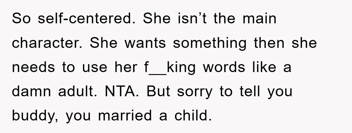 So self-centered. She isn’t the main character. She wants something then she needs to use her f__king words like a damn adult. NTA. But sorry to tell you buddy, you...