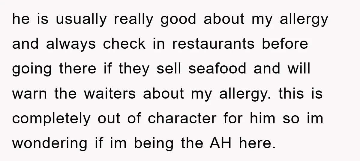 he is usually really good about my allergy and always check in restaurants before going there if they sell seafood and will warn the waiters about my allergy. this is...