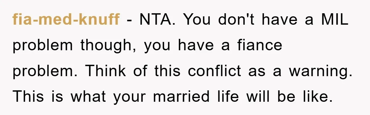 fia-med-knuff − NTA. You don't have a MIL problem though, you have a fiance problem. Think of this conflict as a warning. This is what your married life will be...