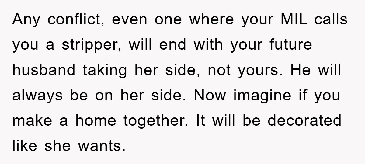 Any conflict, even one where your MIL calls you a stripper, will end with your future husband taking her side, not yours. He will always be on her side. Now...