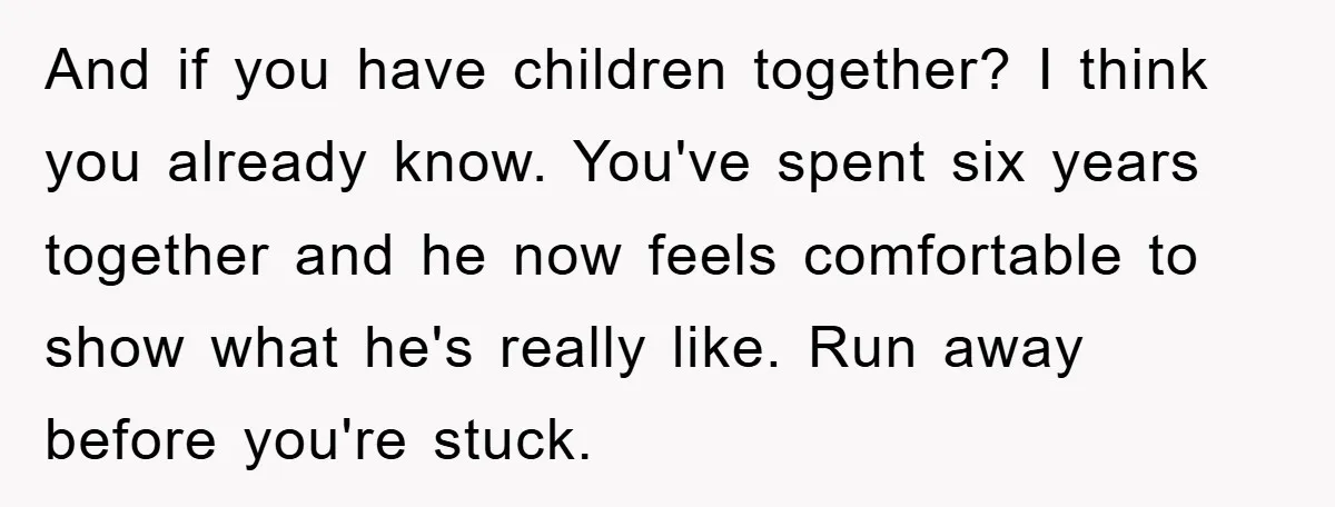 And if you have children together? I think you already know. You've spent six years together and he now feels comfortable to show what he's really like. Run away before...