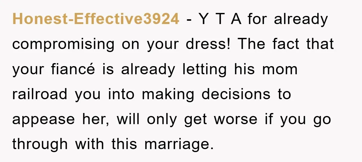 Honest-Effective3924 − Y T A for already compromising on your dress! The fact that your fiancé is already letting his mom railroad you into making decisions to appease her, will...