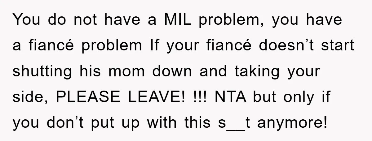 You do not have a MIL problem, you have a fiancé problem If your fiancé doesn’t start shutting his mom down and taking your side, PLEASE LEAVE! !!! NTA but...