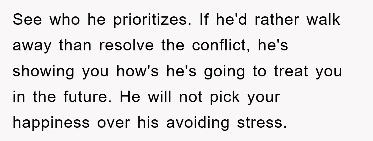 See who he prioritizes. If he'd rather walk away than resolve the conflict, he's showing you how's he's going to treat you in the future. He will not pick your...
