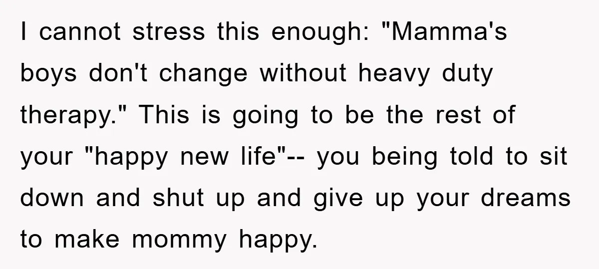 I cannot stress this enough: "Mamma's boys don't change without heavy duty therapy." This is going to be the rest of your "happy new life"-- you being told to sit...