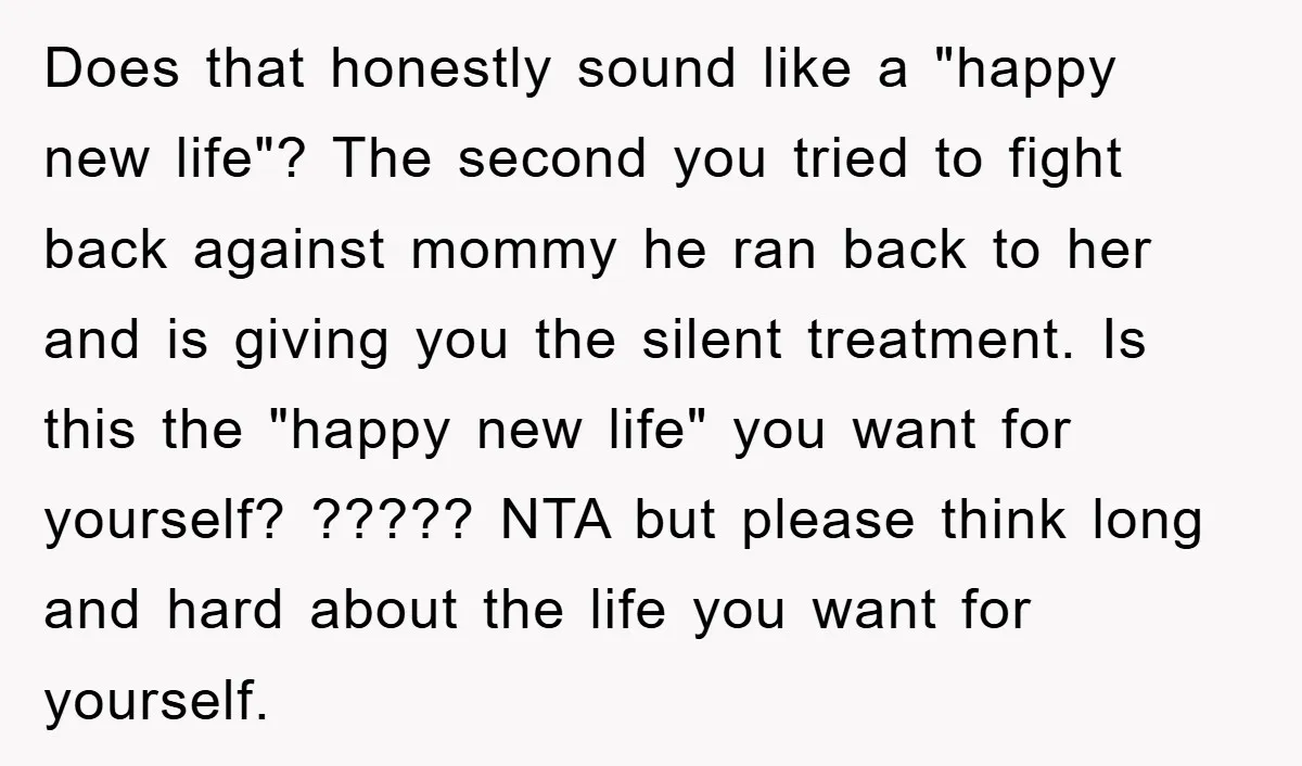 Does that honestly sound like a "happy new life"? The second you tried to fight back against mommy he ran back to her and is giving you the silent treatment....