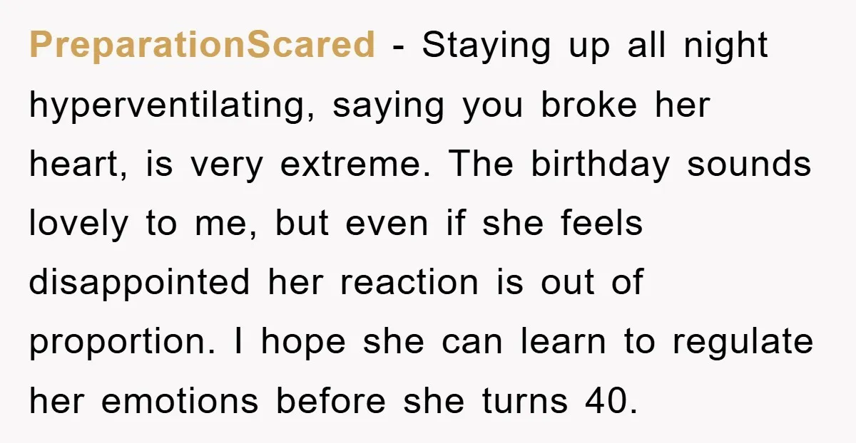 PreparationScared − Staying up all night hyperventilating, saying you broke her heart, is very extreme. The birthday sounds lovely to me, but even if she feels disappointed her reaction is...