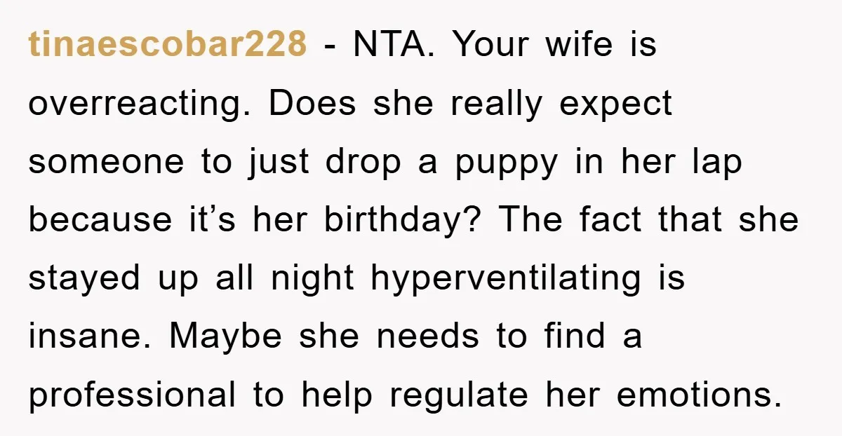 tinaescobar228 − NTA. Your wife is overreacting. Does she really expect someone to just drop a puppy in her lap because it’s her birthday? The fact that she stayed up...