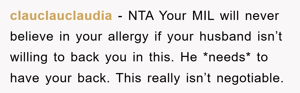 clauclauclaudia − NTA Your MIL will never believe in your allergy if your husband isn’t willing to back you in this. He *needs* to have your back. This really isn’t...