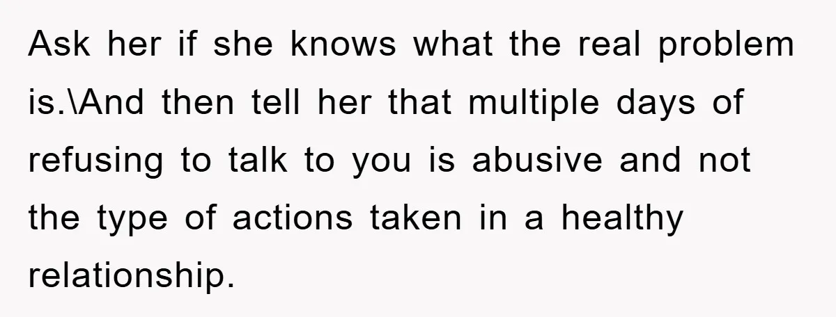 Ask her if she knows what the real problem is.\And then tell her that multiple days of refusing to talk to you is abusive and not the type of actions...
