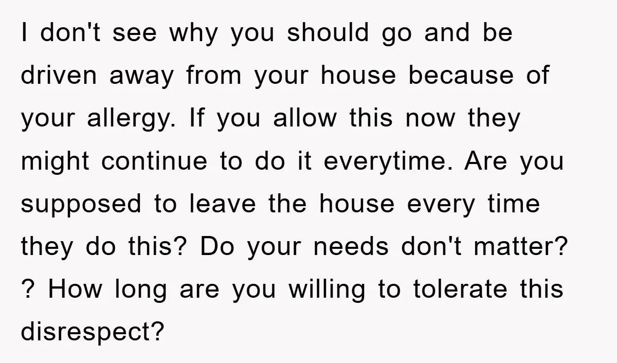 I don't see why you should go and be driven away from your house because of your allergy. If you allow this now they might continue to do it everytime....
