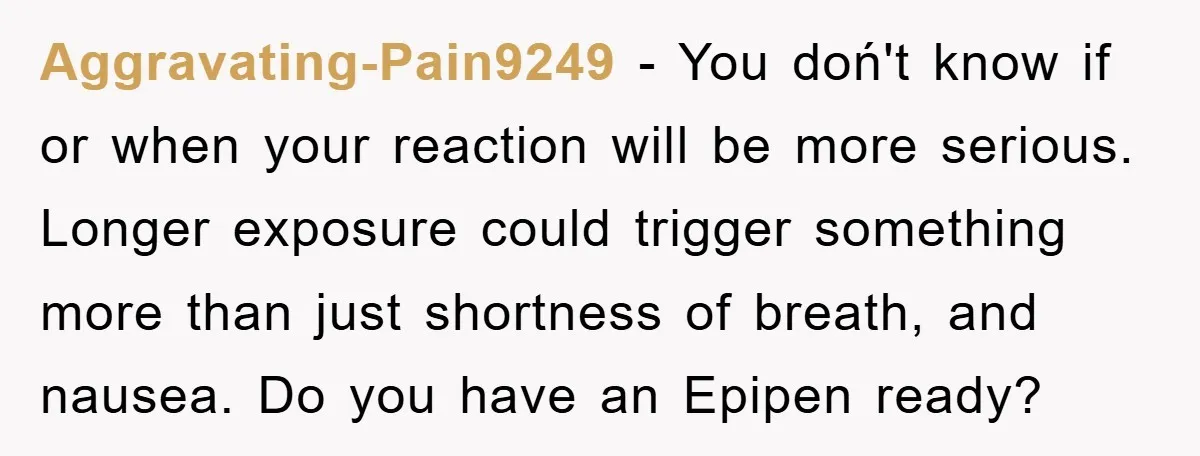 Aggravating-Pain9249 − You doń't know if or when your reaction will be more serious. Longer exposure could trigger something more than just shortness of breath, and nausea. Do you have...