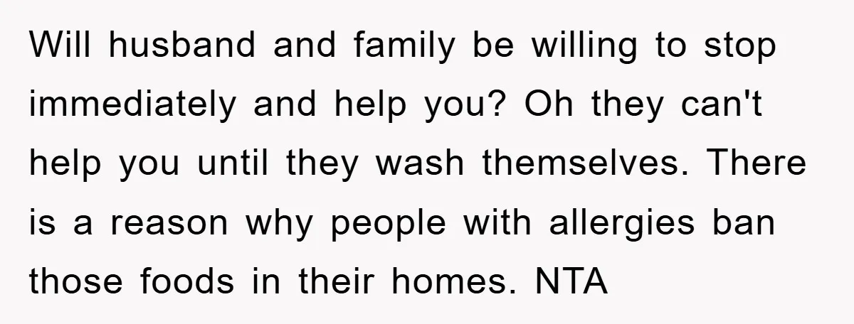 Will husband and family be willing to stop immediately and help you? Oh they can't help you until they wash themselves. There is a reason why people with allergies ban...