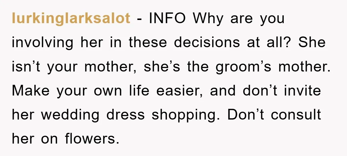 lurkinglarksalot − INFO Why are you involving her in these decisions at all? She isn’t your mother, she’s the groom’s mother. Make your own life easier, and don’t invite her...