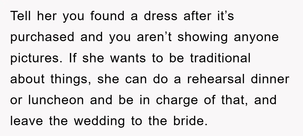 Tell her you found a dress after it’s purchased and you aren’t showing anyone pictures. If she wants to be traditional about things, she can do a rehearsal dinner or...