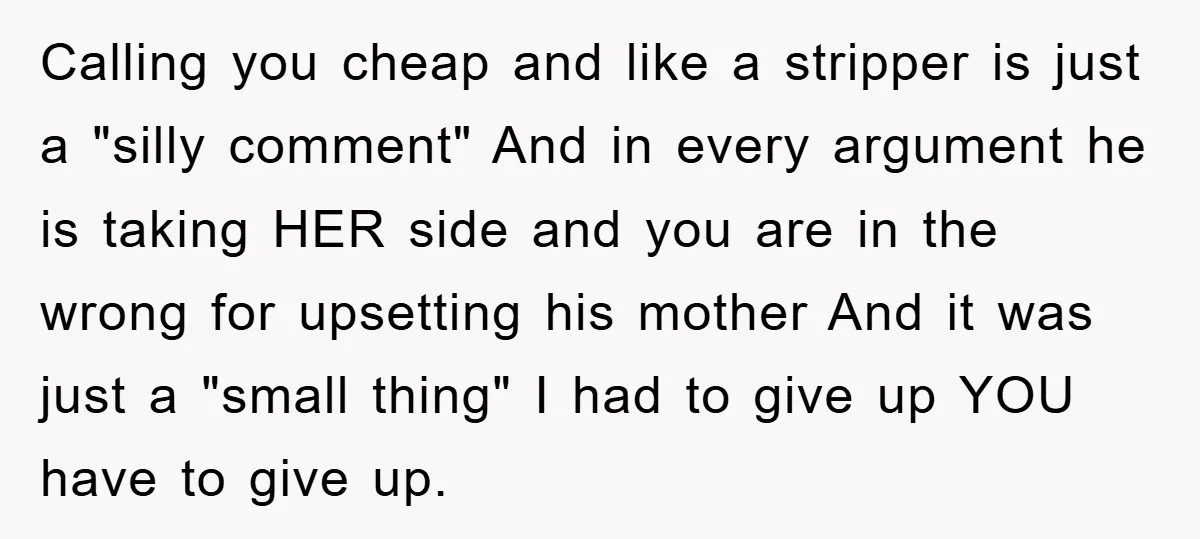 Calling you cheap and like a stripper is just a "silly comment" And in every argument he is taking HER side and you are in the wrong for upsetting his...
