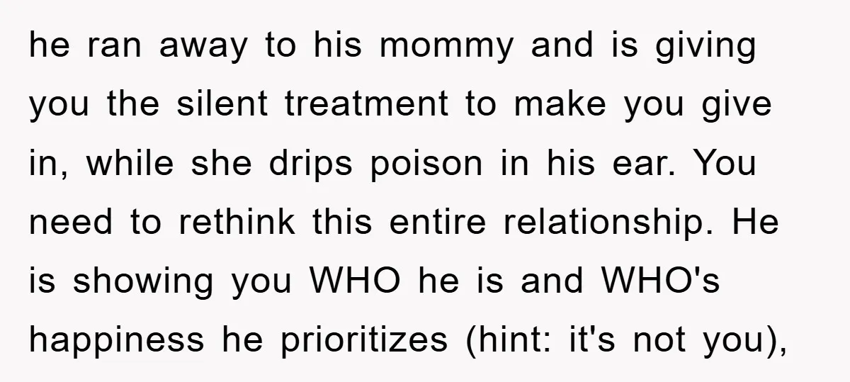 he ran away to his mommy and is giving you the silent treatment to make you give in, while she drips poison in his ear. You need to rethink this...