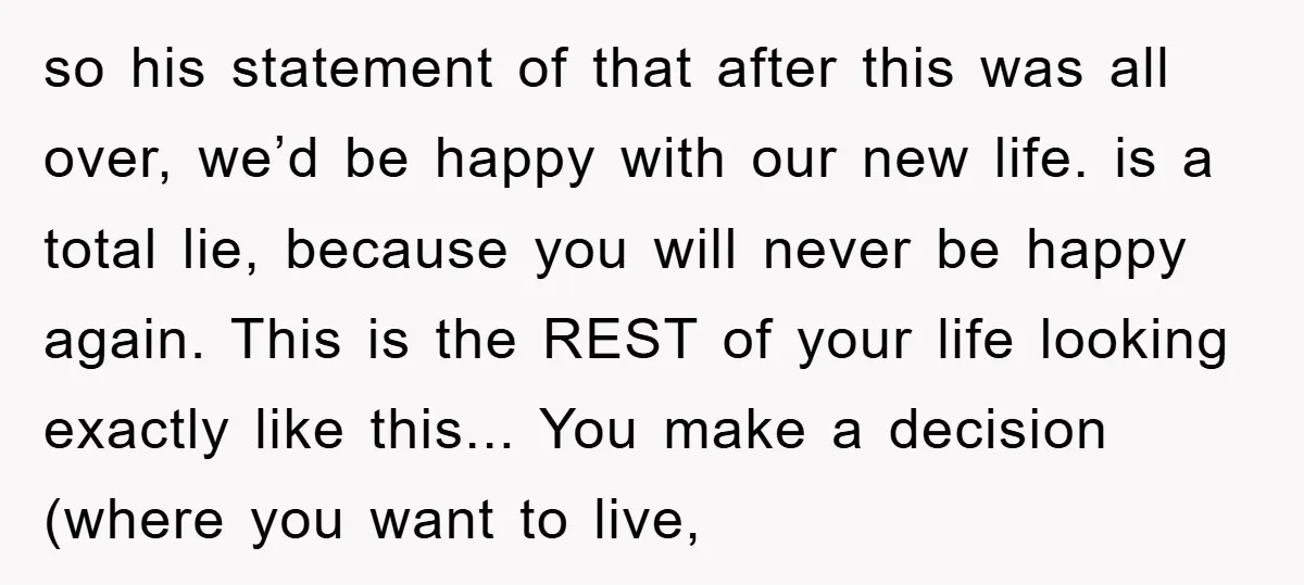 so his statement of that after this was all over, we’d be happy with our new life. is a total lie, because you will never be happy again. This is...