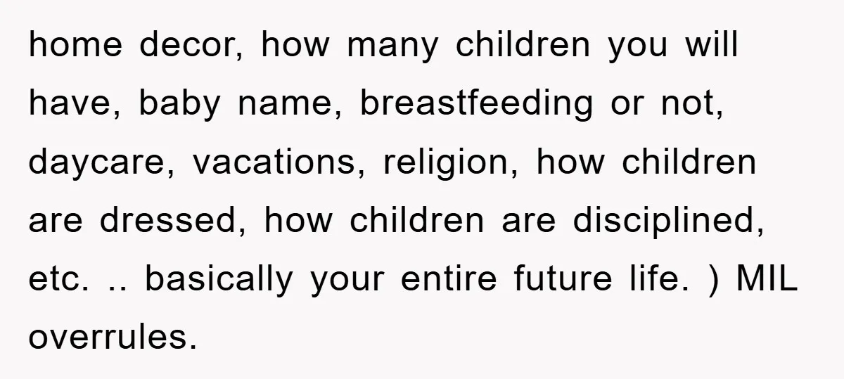 home decor, how many children you will have, baby name, breastfeeding or not, daycare, vacations, religion, how children are dressed, how children are disciplined, etc. .. basically your entire future...
