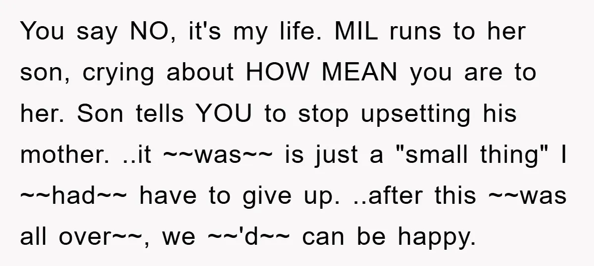 You say NO, it's my life. MIL runs to her son, crying about HOW MEAN you are to her. Son tells YOU to stop upsetting his mother. ..it ~~was~~ is...
