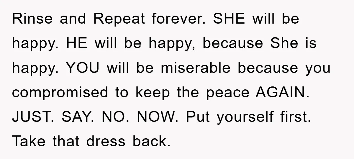 Rinse and Repeat forever. SHE will be happy. HE will be happy, because She is happy. YOU will be miserable because you compromised to keep the peace AGAIN. JUST. SAY....